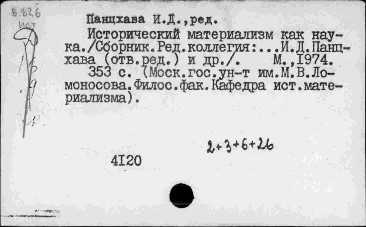 ﻿В.ъи
ИС’
А/
' ГГ)
р
' I•
I г
Панцхава И.Д.,ред.
Исторический материализм как наука. /Сборник.Ред.коллегия:... И. Д.Панцхава (отв.ред.) и др./. М.,1974.
353 с. (Моск.гос.ун-т им.М.В.Ломоносова. Филос. фак. Кафедра ист.материализма) .
4120
